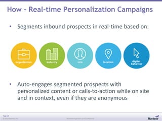 Page 13
© 2013 Marketo, Inc. Marketo Proprietary and Confidential
How - Real-time Personalization Campaigns
• Segments inbound prospects in real-time based on:
• Auto-engages segmented prospects with
personalized content or calls-to-action while on site
and in context, even if they are anonymous
 