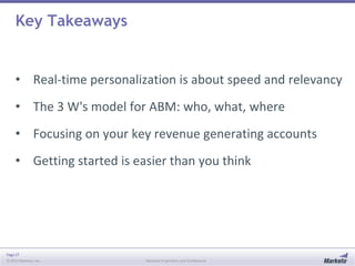 Page 27
© 2013 Marketo, Inc. Marketo Proprietary and Confidential
Key Takeaways
• Real-time personalization is about speed and relevancy
• The 3 W's model for ABM: who, what, where
• Focusing on your key revenue generating accounts
• Getting started is easier than you think
 
