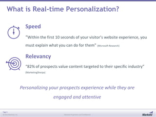 Page 5
© 2013 Marketo, Inc. Marketo Proprietary and Confidential
What is Real-time Personalization?
Speed
“Within the first 10 seconds of your visitor’s website experience, you
must explain what you can do for them” (Microsoft Research)
Relevancy
“82% of prospects value content targeted to their specific industry”
(MarketingSherpa)
Personalizing your prospects experience while they are
engaged and attentive
 