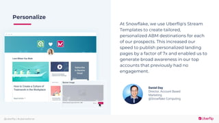 @uberflip | #uberwebinar
Personalize
At Snowflake, we use Uberflip's Stream
Templates to create tailored,
personalized ABM destinations for each
of our prospects. This increased our
speed to publish personalized landing
pages by a factor of 7x and enabled us to
generate broad awareness in our top
accounts that previously had no
engagement.
Daniel Day
Director, Account Based
Marketing
@Snowflake Computing
 