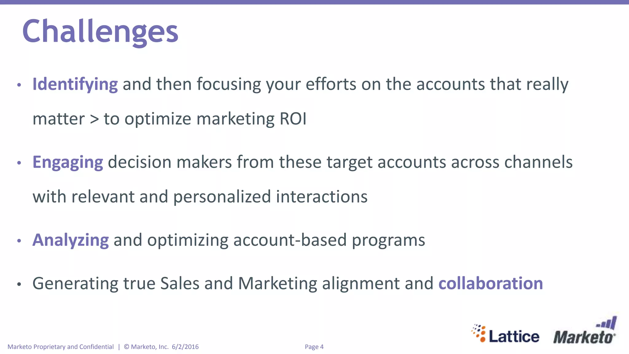 Page 4Marketo Proprietary and Confidential | © Marketo, Inc. 6/2/2016
Challenges
• Identifying and then focusing your efforts on the accounts that really
matter > to optimize marketing ROI
• Engaging decision makers from these target accounts across channels
with relevant and personalized interactions
• Analyzing and optimizing account-based programs
• Generating true Sales and Marketing alignment and collaboration
 