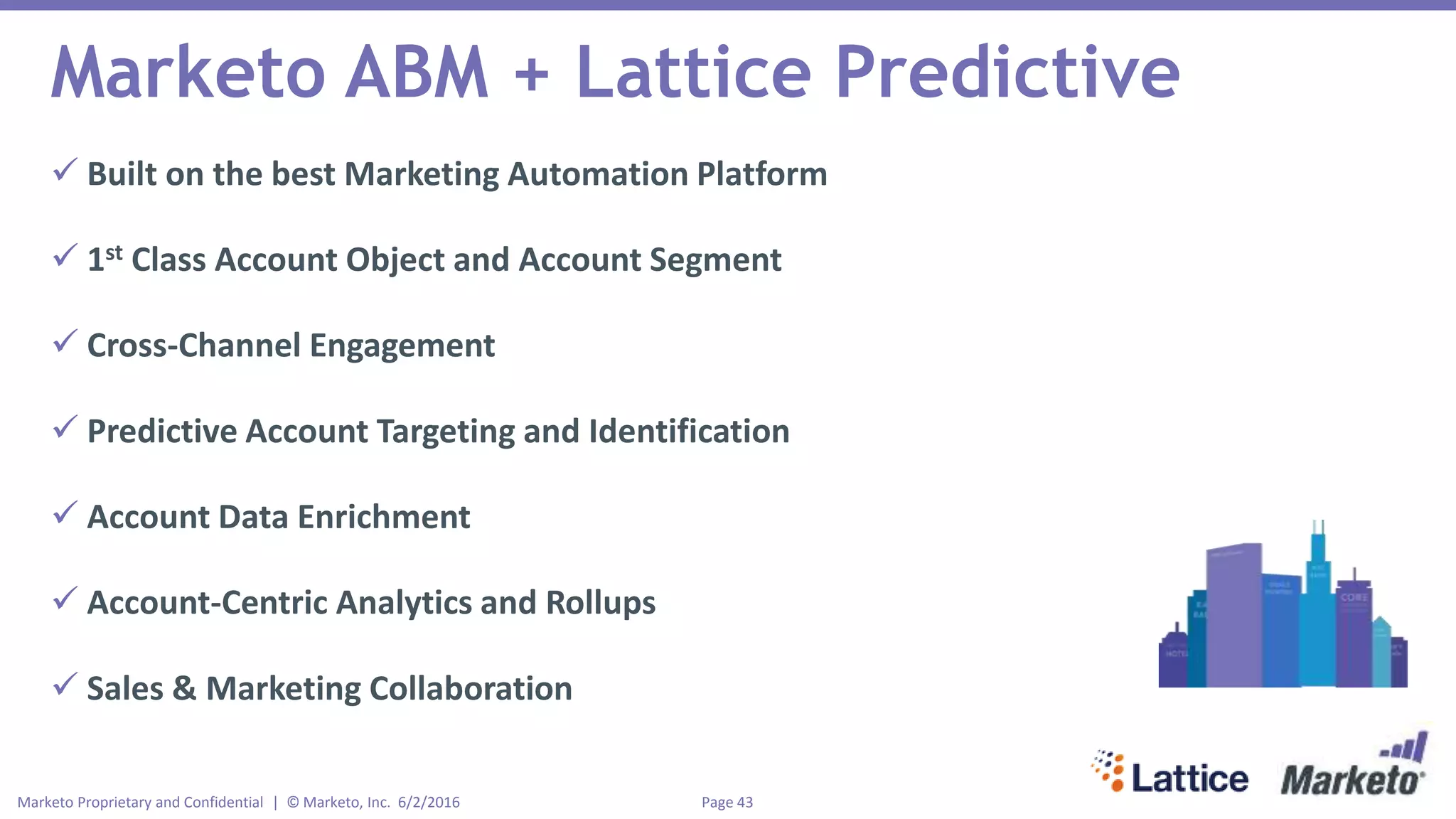 Page 43Marketo Proprietary and Confidential | © Marketo, Inc. 6/2/2016
Marketo ABM + Lattice Predictive
 Built on the best Marketing Automation Platform
 1st Class Account Object and Account Segment
 Cross-Channel Engagement
 Predictive Account Targeting and Identification
 Account Data Enrichment
 Account-Centric Analytics and Rollups
 Sales & Marketing Collaboration
 