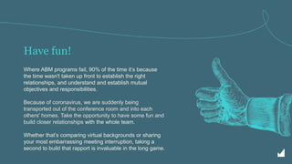 Have fun!
Where ABM programs fail, 90% of the time it’s because
the time wasn't taken up front to establish the right
relationships, and understand and establish mutual
objectives and responsibilities.
Because of coronavirus, we are suddenly being
transported out of the conference room and into each
others' homes. Take the opportunity to have some fun and
build closer relationships with the whole team.
Whether that’s comparing virtual backgrounds or sharing
your most embarrassing meeting interruption, taking a
second to build that rapport is invaluable in the long game.
 