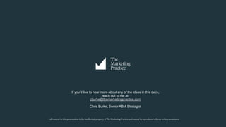 All content in this presentation is the intellectual property of The Marketing Practice and cannot be reproduced without written permission
If you’d like to hear more about any of the ideas in this deck,
reach out to me at:
cburke@themarketingpractice.com
Chris Burke, Senior ABM Stratagist
 