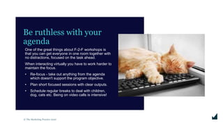 © The Marketing Practice 2020
Be ruthless with your
agenda
One of the great things about F-2-F workshops is
that you can get everyone in one room together with
no distractions, focused on the task ahead.
When interacting virtually you have to work harder to
maintain the focus.
• Re-focus - take out anything from the agenda
which doesn't support the program objective.
• Plan short focused sessions with clear outputs.
• Schedule regular breaks to deal with children,
dog, cats etc. Being on video calls is intensive!
 
