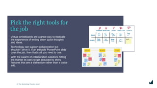 © The Marketing Practice 2020
Pick the right tools for
the job
Virtual whiteboards are a great way to replicate
the experience of writing down quick thoughts
and ideas.
Technology can support collaboration but
shouldn’t drive it. If an editable PowerPoint slide
does the job, then that’s all you need to use.
With the swarm of collaboration solutions hitting
the market its easy to get seduced by shiny
features that are a distraction rather than a value
add.
 
