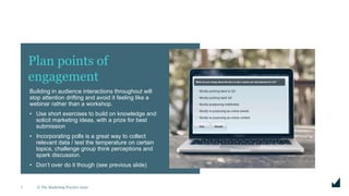 © The Marketing Practice 20207
Building in audience interactions throughout will
stop attention drifting and avoid it feeling like a
webinar rather than a workshop.
• Use short exercises to build on knowledge and
solicit marketing ideas, with a prize for best
submission
• Incorporating polls is a great way to collect
relevant data / test the temperature on certain
topics, challenge group think perceptions and
spark discussion.
• Don’t over do it though (see previous slide)
Plan points of
engagement
 