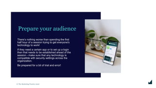 © The Marketing Practice 2020
Prepare your audience
There’s nothing worse than spending the first
half hour of a session trying to get everyone's
technology to work!
If they need a certain app or to set up a login
then that needs to be established ahead of the
session - make sure that any technology is
compatible with security settings across the
organization.
Be prepared for a bit of trial and error!
 