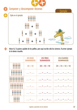 Jugamos y pensamos con los números 11
Ejemplo
Fíjate en el ejemplo.
Componer y descomponer decenas
Ahora tú. Si quieres ayúdate de los palillos, pero aquí escribe sólo los números. El primer ejemplo
te lo damos resuelto.
EN DOS
SUMANDOS
EN TRES
SUMANDOS
EN CUATRO
SUMANDOS
40 + 10 30 + 10 + 10 20 + 10 + 10 + 10
___ + ___ ___ + ___ + ___ ___ + ___ + ___ + ___
___ + ___ ___ + ___ + ___ ___ + ___ + ___ + ___
___ + ___ ___ + ___ + ___ ___ + ___ + ___ + ___
___ + ___ ___ + ___ + ___ ___ + ___ + ___ + ___
___ + ___ ___ + ___ + ___ ___ + ___ + ___ + ___
+
+ +
+ + +
 