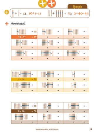Jugamos y pensamos con los números 13
Ahora lo haces tú.
+ = 19 + = + =
10 + 9 = 19 + = + =
+ = + = + =
+ = + = + =
+ = + = + =
+ = + = + =
+ = + = + =
9 + 90 = 99 + = + =
+ = + = + =
+ = + = + =
+ = 68 + = + =
8 + 60 = 68 + = + =
+ = + = + =
+ = + = + =
+ = 11 + = 43
Ejemplo
10+1=11 3+40=43
 