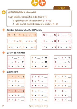 14 Jugamos y pensamos con los números
Fíjate bien. ¿Qué número falta, el 9 o el 10? Escríbelo.
¡A sumar nueve!
Ejemplo
¡UN TRUCO PARA SUMAR 9! Así es muy fácil.
Tengo 3 gominolas. ¿Cuántas junto si me dan 9 más? 3 + 9
	 1. Hago como que sumo 10, que es más fácil: 3 + 10 = 13
	 2. Y luego le quito la gominola de más que le he sumado: 3 + 9 = 12
10 + 4 = 14 9 + 4 = 13 10 + ___ = 15 9 + ___ = 14
___ + 6 = 16 ___ + 6 = 15 2 + ___ = 12 2 + ___ = 11
10 + ___ = 13 9 + ___ = 12 7 + ___ = 17 7 + ___ = 16
3 + 9 = 12 5 + 9 = ___ 8 + 9 = ___
7 + 9 = ___ 9 + 9 = ___ 2 + 9 = ___
4 + 9 = ___ 1 + 9 = ___ 6 + 9 = ___
9 + 4 = 13 9 + 7 = ___ 9 + 3 = ___
9 + 1 = ___ 9 + 9 = ___ 9 + 5 = ___
9 + 6 = ___ 9 + 2 = ___ 9 + 8 = ___
¿Se suma 9 ó 10? Escríbelo.
4 + ___ = 14 4 + ___ = 13 ___ + 8 = 18
___ + 8 = 17 5 + ___ = 15 5 + ___ = 14
6 + ___ = 15 6 + ___ = 16 9 + 6 = ___
 