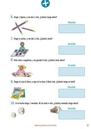 Jugamos y pensamos con los números 17
6. Tengo 7 lápices, y me dan 4 más. ¿Cuántos tengo ahora?
7. Tengo 9 cromos, y me dan 5 más. ¿Cuántos reúno?
8. Thais tiene 4 pegatinas, y ha ganado 8 más. ¿Cuántas tiene ahora?
9. Tengo en casa 6 libros, y aquí en la clase 3 libros más. ¿Cuántos tengo en total?
10. En la hucha tengo 7 monedas. Mi tío mete 4 más. ¿Cuántas monedas tengo ahora?
Resultado
Resultado
Resultado
Resultado
Resultado
 