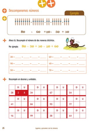 26 Jugamos y pensamos con los números
Descomponemos números
Ejemplo
Ahora tú. Descompón el número de dos maneras distintas.
Por ejemplo: 80 = 50 + 30 = 20 + 60
30 = _____ + _____ = _____ + _____ 60 = _____ + _____ = _____ + _____
90 = _____ + _____ = _____ + _____ 40 = _____ + _____ = _____ + _____
50 = _____ + _____ = _____ + _____ 70 = _____ + _____ = _____ + _____
= + = +
Descompón en decenas y unidades.
D U D U D U D U
28 2 8 34 67 54
D U D U D U D U
41 84 93 77
D U D U D U D U
16 99 38 64
80 = 60 +20= 50 + 30
 