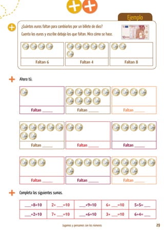 Jugamos y pensamos con los números 29
Ahora tú.
Ejemplo
Faltan _____ Faltan _____ Faltan _____
Faltan _____ Faltan _____ Faltan _____
Faltan _____ Faltan _____ Faltan _____
Completa las siguientes sumas.
___+8=10 2+ ___=10 ___+9=10 6+ ___=10 5+5= ___
___+2=10 7+ ___=10 ___+6=10 3+ ___=10 6+4= ___
¿Cuántos euros faltan para cambiarlos por un billete de diez?
Cuenta los euros y escribe debajo los que faltan. Mira cómo se hace.
Faltan 6 Faltan 4 Faltan 8
 