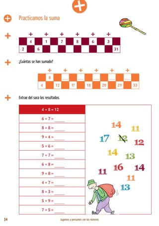 34 Jugamos y pensamos con los números
Practicamos la suma
¿Cuántas se han sumado?
4 1 7 8 6 3
2 6 31
8 ___ ___ ___ ___ ___
4 12 17 18 20 29 33
Extrae del saco los resultados.
4 + 8 = 12
6 + 7 = _____
8 + 8 = _____
9 + 4 = _____
5 + 6 = _____
7 + 7 = _____
6 + 8 = _____
9 + 8 = _____
4 + 7 = _____
8 + 3 = _____
5 + 9 = _____
7 + 5 = _____
+ + + + + +
+ + + + + +
 