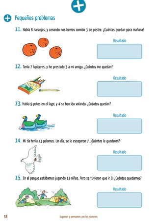 38 Jugamos y pensamos con los números
Pequeños problemas
11. Había 8 naranjas, y cenando nos hemos comido 3 de postre. ¿Cuántas quedan para mañana?
12. Tenía 7 lapiceros, y he prestado 3 a mi amiga. ¿Cuántos me quedan?
13. Había 9 patos en el lago, y 4 se han ido volando. ¿Cuántos quedan?
14. Mi tía tenía 13 palomas. Un día, se le escaparon 7. ¿Cuántas le quedaron?
15. En el parque estábamos jugando 13 niños. Pero se tuvieron que ir 8. ¿Cuántos quedamos?
Resultado
Resultado
Resultado
Resultado
Resultado
 
