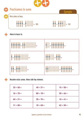 Jugamos y pensamos con los números 41
Ejemplo
Practicamos la suma
Ahora lo haces tú.
+ = + =
+ = + =
+ = + =
+ = 55
Resuelve estas sumas. Ahora sólo hay números.
33 + 60 = 40 + 31 = 15 + 50 =
16 + 70 = 80 + 18 = 20 + 46 =
60 + 21 = 28 + 70 = 10 + 41 =
11 + 80 = 10 + 68 = 65 + 30 =
Mira cómo se hace.
+ = 52
 