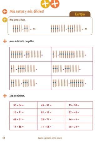 42 Jugamos y pensamos con los números
Ejemplo
¡Más sumas y más difíciles!
Ahora lo haces tú con palillos.
+ = + =
+ = + =
+ = + =
+ = 53
Sólo con números.
33 + 64 = 45 + 31 = 15 + 53 =
16 + 71 = 81 + 18 = 22 + 46 =
68 + 21 = 28 + 71 = 16 + 41 =
11 + 85 = 11 + 68 = 65 + 34 =
Mira cómo se hace.
+ = 79
 