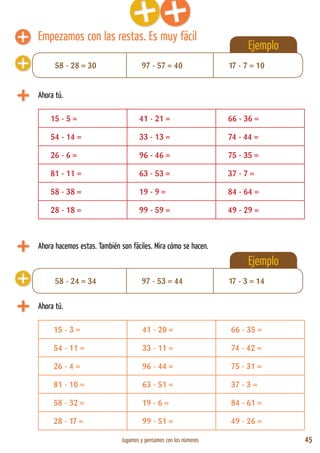 Jugamos y pensamos con los números 45
Ejemplo
Empezamos con las restas. Es muy fácil
Ahora tú.
15 - 5 = 41 - 21 = 66 - 36 =
54 - 14 = 33 - 13 = 74 - 44 =
26 - 6 = 96 - 46 = 75 - 35 =
81 - 11 = 63 - 53 = 37 - 7 =
58 - 38 = 19 - 9 = 84 - 64 =
28 - 18 = 99 - 59 = 49 - 29 =
Ejemplo
Ahora tú.
15 - 3 = 41 - 20 = 66 - 35 =
54 - 11 = 33 - 11 = 74 - 42 =
26 - 4 = 96 - 44 = 75 - 31 =
81 - 10 = 63 - 51 = 37 - 3 =
58 - 32 = 19 - 6 = 84 - 61 =
28 - 17 = 99 - 51 = 49 - 26 =
58 - 28 = 30 97 - 57 = 40 17 - 7 = 10
58 - 24 = 34 97 - 53 = 44 17 - 3 = 14
Ahora hacemos estas. También son fáciles. Mira cómo se hacen.
 