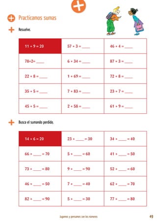 Jugamos y pensamos con los números 49
Practicamos sumas
Resuelve.
11 + 9 = 20 57 + 3 = ____ 46 + 4 = ____
78+2= ____ 6 + 34 = ____ 87 + 3 = ____
22 + 8 = ____ 1 + 69 = ____ 72 + 8 = ____
35 + 5 = ____ 7 + 83 = ____ 23 + 7 = ____
45 + 5 = ____ 2 + 58 = ____ 61 + 9 = ____
Busca el sumando perdido.
14 + 6 = 20 23 + ____ = 30 34 + ____ = 40
66 + ____ = 70 5 + ____ = 60 41 + ____ = 50
73 + ____ = 80 9 + ____ = 90 52 + ____ = 60
46 + ____ = 50 7 + ____ = 40 62 + ____ = 70
82 + ____ = 90 5 + ____ = 30 77 + ____ = 80
 