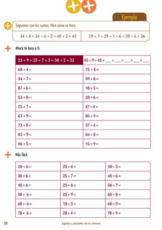 50 Jugamos y pensamos con los números
Ejemplo
Ahora te toca a ti.
23 + 9 = 23 + 7 + 2 = 30 + 2 = 32 45 + 9 = 45 + ___ + ___ = ___ + ___ = ___
68 + 4 = 75 + 8 =
34 + 7 = 59 + 8 =
87 + 6 = 18 + 5 =
53 + 8 = 28 + 6 =
25 + 7 = 47 + 4 =
63 + 9 = 86 + 9 =
73 + 8 = 37 + 4 =
82 + 9 = 64 + 8 =
46 + 5 = 15 + 9 =
Más fácil.
28 + 6 = 25 + 6 = 38 + 5 =
38 + 6 = 25 + 7 = 48 + 6 =
48 + 6 = 25 + 8 = 58 + 7 =
58 + 6 = 25 + 9 = 68 + 8 =
68 + 6 = 18 + 3 = 68 + 9 =
78 + 6 = 28 + 4 = 78 + 9 =
34 + 8 = 34 + 6 + 2 = 40 + 2 = 42 29 + 7 = 29 + 1 + 6 = 30 + 6 = 36
Seguimos con las sumas. Mira cómo se hace.
 