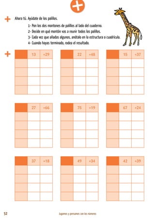 52 Jugamos y pensamos con los números
13 +29 22 +48 15 +37
27 +66 75 +19 67 +24
37 +18 49 +34 42 +39
Ahora tú. Ayúdate de los palillos.
1- Pon los dos montones de palillos al lado del cuaderno.
2- Decide en qué montón vas a reunir todos los palillos.
3- Cada vez que añadas algunos, anótalo en la estructura o cuadrícula.
4- Cuando hayas terminado, rodea el resultado.
 