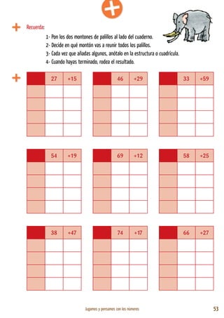 Jugamos y pensamos con los números 53
27 +15 46 +29 33 +59
54 +19 69 +12 58 +25
38 +47 74 +17 66 +27
1- Pon los dos montones de palillos al lado del cuaderno.
2- Decide en qué montón vas a reunir todos los palillos.
3- Cada vez que añadas algunos, anótalo en la estructura o cuadrícula.
4- Cuando hayas terminado, rodea el resultado.
Recuerda:
 