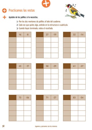 58 Jugamos y pensamos con los números
16 -8 27 -19 32 -14
43 -17 58 -29 61 -27
73 -56 71 -27 83 -54
Ayúdate de los palillos si lo necesitas.
1- Pon los dos montones de palillos al lado del cuaderno.
2- Cada vez que quites algo, anótalo en la estructura o cuadrícula.
3- Cuando hayas terminado, rodea el resultado.
Practicamos las restas
 