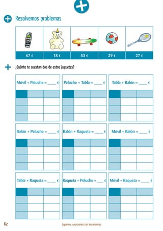 62 Jugamos y pensamos con los números
Resolvemos problemas
¿Cuánto te cuestan dos de estos juguetes?
Móvil + Peluche = ____ € Peluche + Tabla = ____ € Tabla + Balón = ____ €
Balón + Peluche = ____ € Balón + Raqueta = ____ € Móvil + Balón = ____ €
Tabla + Raqueta = ____ € Raqueta + Peluche = ___ € Móvil + Raqueta = ____ €
67 € 18 € 53 € 29 € 27 €
 