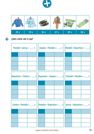 Jugamos y pensamos con los números 63
¿Sabes cuánto vale tu ropa?
Pantalón + Jersey = ____ € Zapatos + Pantalón = ____ € Chándal + Deportivas = ____ €
Deportivas + Camisa = ____ € Deportivas + Zapatos = ____ € Chándal + Pantalón = ____ €
Camisa + Pantalón = ____ € Pantalón + Deportivas = ___ € Jersey + Deportivas = ____ €
29 € 19 € 35 € 37 € 39 € 28 €
 