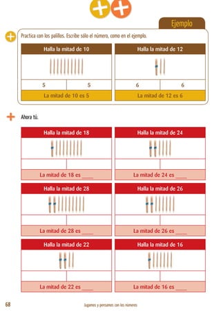 68 Jugamos y pensamos con los números
Ejemplo
Ahora tú.
Halla la mitad de 18 Halla la mitad de 24
La mitad de 18 es ____ La mitad de 24 es ____
Halla la mitad de 28 Halla la mitad de 26
La mitad de 28 es ____ La mitad de 26 es ____
Halla la mitad de 22 Halla la mitad de 16
La mitad de 22 es ____ La mitad de 16 es ____
Halla la mitad de 10 Halla la mitad de 12
5 5 6 6
La mitad de 10 es 5 La mitad de 12 es 6
Practica con los palillos. Escribe sólo el número, como en el ejemplo.
 