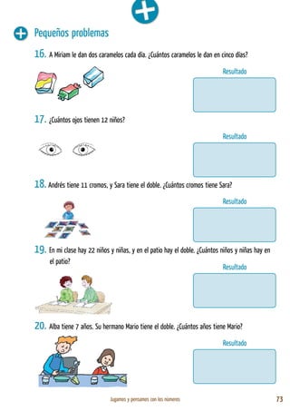 Jugamos y pensamos con los números 73
Pequeños problemas
16. A Miriam le dan dos caramelos cada día. ¿Cuántos caramelos le dan en cinco días?
17. ¿Cuántos ojos tienen 12 niños?
18. Andrés tiene 11 cromos, y Sara tiene el doble. ¿Cuántos cromos tiene Sara?
19. En mi clase hay 22 niños y niñas, y en el patio hay el doble. ¿Cuántos niños y niñas hay en
el patio?
20. Alba tiene 7 años. Su hermano Mario tiene el doble. ¿Cuántos años tiene Mario?
Resultado
Resultado
Resultado
Resultado
Resultado
 