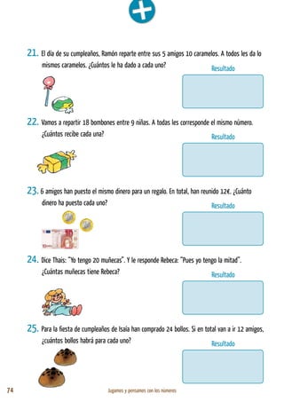 74 Jugamos y pensamos con los números
21. El día de su cumpleaños, Ramón reparte entre sus 5 amigos 10 caramelos. A todos les da lo
mismos caramelos. ¿Cuántos le ha dado a cada uno?
22. Vamos a repartir 18 bombones entre 9 niñas. A todas les corresponde el mismo número.
¿Cuántos recibe cada una?
23. 6 amigos han puesto el mismo dinero para un regalo. En total, han reunido 12€. ¿Cuánto
dinero ha puesto cada uno?
24. Dice Thais: “Yo tengo 20 muñecas”. Y le responde Rebeca: “Pues yo tengo la mitad”.
¿Cuántas muñecas tiene Rebeca?
25. Para la fiesta de cumpleaños de Isaía han comprado 24 bollos. Si en total van a ir 12 amigos,
¿cuántos bollos habrá para cada uno?
Resultado
Resultado
Resultado
Resultado
Resultado
 