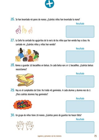 Jugamos y pensamos con los números 75
Resultado
Resultado
Resultado
Resultado
Resultado
26. Se han levantado 40 pares de manos. ¿Cuántos niños han levantado la mano?
27. La Seño ha contado los agujeritos de la nariz de los niños que han venido hoy a clase. Ha
contado 44. ¿Cuántos niños y niñas han venido?
28. Vamos a guardar 16 bocadillos en bolsas. En cada bolsa van a ir 2 bocadillos. ¿Cuántas bolsas
necesitamos?
29. Hoy es el cumpleaños de Ester. Ha traído 46 gominolas. A cada alumno y alumna nos da 2.
¿Para cuántos alumnos hay gominolas?
30. Un grupo de niños tiene 20 manos. ¿Cuántos pares de guantes les hacen falta?
 