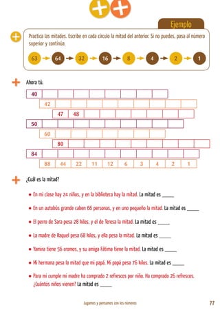Jugamos y pensamos con los números 77
Ejemplo
Ahora tú.
Practica las mitades. Escribe en cada círculo la mitad del anterior. Si no puedes, pasa al número
superior y continúa.
40
¿Cuál es la mitad?
• En mi clase hay 24 niños, y en la biblioteca hay la mitad. La mitad es ____
• En un autobús grande caben 66 personas, y en uno pequeño la mitad. La mitad es ____
• El perro de Sara pesa 28 kilos, y el de Teresa la mitad. La mitad es ____
• La madre de Raquel pesa 68 kilos, y ella pesa la mitad. La mitad es ____
• Yamira tiene 56 cromos, y su amiga Fátima tiene la mitad. La mitad es ____
• Mi hermana pesa la mitad que mi papá. Mi papá pesa 76 kilos. La mitad es ____
• Para mi cumple mi madre ha comprado 2 refrescos por niño. Ha comprado 26 refrescos.
¿Cuántos niños vienen? La mitad es ____
42
47 48
50
60
80
84
88 44 22 11 12 6 3 4 2 1
63 64 32 16 8 4 2 1
 