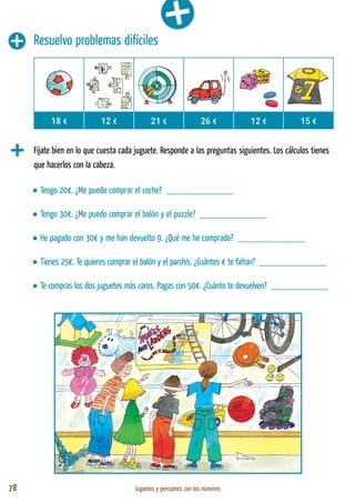 78 Jugamos y pensamos con los números
Resuelvo problemas difíciles
Fíjate bien en lo que cuesta cada juguete. Responde a las preguntas siguientes. Los cálculos tienes
que hacerlos con la cabeza.
18 € 12 € 21 € 26 € 12 € 15 €
• Tengo 20€. ¿Me puedo comprar el coche? ______________
• Tengo 30€. ¿Me puedo comprar el balón y el puzzle? ______________
• He pagado con 30€ y me han devuelto 9. ¿Qué me he comprado? ______________
• Tienes 25€. Te quieres comprar el balón y el parchís. ¿Cuántos € te faltan? ______________
• Te compras los dos juguetes más caros. Pagas con 50€. ¿Cuánto te devuelven? ____________
 