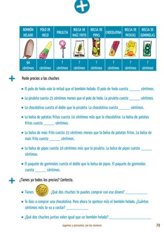 Jugamos y pensamos con los números 79
BOMBÓN
HELADO
POLO DE
HIELO
PIRULETA
BOLSA DE
MAÍZ FRITO
BOLSA DE
PIPAS
CHOCOLATINA
BOLSA DE
PATATAS
BOLSA DE
GOMINOLAS
90
céntimos
?
céntimos
?
céntimos
?
céntimos
?
céntimos
?
céntimos
?
céntimos
?
céntimos
¿Tienes ya todos los precios? Contesta.
• El polo de hielo vale la mitad que el bombón helado. El polo de hielo cuesta _____ céntimos.
• La piruleta cuesta 25 céntimos menos que el polo de hielo. La piruleta cuesta _____ céntimos.
• La chocolatina cuesta el doble que la piruleta. La chocolatina cuesta _____ céntimos.
• La bolsa de patatas fritas cuesta 10 céntimos más que la chocolatina. La bolsa de patatas
fritas cuesta _____ céntimos.
• La bolsa de maíz frito cuesta 15 céntimos menos que la bolsa de patatas fritas. La bolsa de
maíz frito cuesta _____ céntimos.
• La bolsa de pipas cuesta 10 céntimos más que la piruleta. La bolsa de pipas cuesta _____
céntimos.
• El paquete de gominolas cuesta el doble que la bolsa de pipas. El paquete de gominolas
cuesta _____ céntimos.
• Tienes . ¿Qué dos chuches te puedes comprar con ese dinero? __________
• Te ibas a comprar una chocolatina. Pero ahora te apetece más el bombón helado. ¿Cuántos
céntimos más te va a costar? __________
• ¿Qué dos chuches juntas valen igual que un bombón helado? ___________________
Ponle precios a las chuches
 
