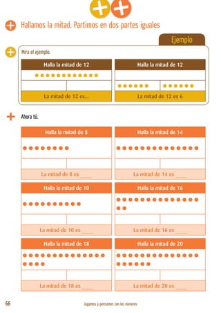 66 Jugamos y pensamos con los números
Ejemplo
Hallamos la mitad. Partimos en dos partes iguales
Ahora tú.
Halla la mitad de 8 Halla la mitad de 14
•••••••• ••••••••••••••
La mitad de 8 es ____ La mitad de 14 es ____
Halla la mitad de 10 Halla la mitad de 16
•••••••••• ••••••••••••••
••
La mitad de 10 es ____ La mitad de 16 es ____
Halla la mitad de 18 Halla la mitad de 20
••••••••••••••
••••
••••••••••••••
••••••
La mitad de 18 es ____ La mitad de 20 es ____
Halla la mitad de 12 Halla la mitad de 12
••••••••••••
•••••• ••••••
La mitad de 12 es... La mitad de 12 es 6
Mira el ejemplo.
 