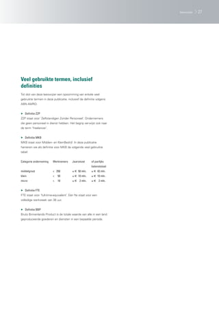 leeswijzer   27




Veel gebruikte termen, inclusief
definities
Tot slot van deze leeswijzer een opsomming van enkele veel
gebruikte termen in deze publicatie, inclusief de definitie volgens
ABN AMRO.


▶ Definitie ZZP
ZZP staat voor ‘Zelfstandigen Zonder Personeel’. Ondernemers
die geen personeel in dienst hebben. Het begrip verwijst ook naar
de term ‘freelancer’.


▶ Definitie MKB
MKB staat voor Midden- en KleinBedrijf. In deze publicatie
hanteren we als definitie voor MKB de volgende veel gebruikte
tabel:


Categorie onderneming    Werknemers      Jaaromzet      of jaarlijks
                                                        balanstotaal
middelgroot              < 250           ≤ € 50 mln.    ≤ € 43 mln.
klein                    <   50          ≤ € 10 mln.    ≤ € 10 mln.
micro                    <   10          ≤ € 2 mln.     ≤ € 2 mln.


▶ Definitie FTE
FTE staat voor ‘full-time-equivalent’. Eén fte staat voor een
volledige werkweek van 38 uur.


▶ Definitie BBP
Bruto Binnenlands Product is de totale waarde van alle in een land
geproduceerde goederen en diensten in een bepaalde periode.
 