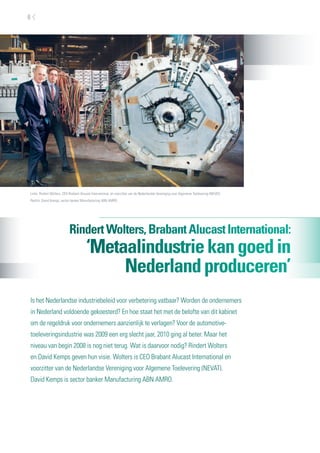 6




Links: Rindert Wolters, CEO Brabant Alucast International, en voorzitter van de Nederlandse Vereniging voor Algemene Toelevering (NEVAT).
Rechts: David Kemps, sector banker Manufacturing ABN AMRO.




                           Rindert Wolters, Brabant Alucast International:
                                        ‘Metaalindustrie kan goed in
                                             Nederland produceren’
Is het Nederlandse industriebeleid voor verbetering vatbaar? Worden de ondernemers
in Nederland voldoende gekoesterd? En hoe staat het met de belofte van dit kabinet
om de regeldruk voor ondernemers aanzienlijk te verlagen? Voor de automotive-
toeleveringsindustrie was 2009 een erg slecht jaar, 2010 ging al beter. Maar het
niveau van begin 2008 is nog niet terug. Wat is daarvoor nodig? Rindert Wolters
en David Kemps geven hun visie. Wolters is CEO Brabant Alucast International en
voorzitter van de Nederlandse Vereniging voor Algemene Toelevering (NEVAT).
David Kemps is sector banker Manufacturing ABN AMRO.
 
