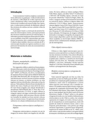 Arq Bras Neurocir 32(4): 211-20, 2013

Introdução
A neuroanatomia é matéria complexa e ensinada de
forma deficiente na graduação. A falta de laboratórios
de anatomia, a dificuldade de se obter espécimes, bem
como o desinteresse sobre o tema perpetuam essa deficiência até a residência de neurocirurgia. Isso é grave,
pois o conhecimento profundo da disposição espacial
das estruturas do sistema nervoso constitui a base da
neurocirurgia.
A percepção visual e a construção da memória humana são estereoscópicas. Assim, a percepção primária
das estruturas anatômicas deveria ser estereoscópica. A
informática permite transformar dissecações de cadáveres em realidade virtual (RV) estereoscópica que constituem ferramentas úteis complementares de ensino.
O objetivo deste trabalho é descrever métodos de RV e
estereoscopia, baseados em registros anatômicos como
potenciais ferramentas de ensino da neuroanatomia e
neurocirurgia.

Materiais e métodos
Preparo, manipulação, cuidados e
dissecação das peças
Dez segmentos cefálicos cadavéricos foram preparados para dissecação, sendo esta realizada no laboratório
de microneuroanatomia do Barrow Neurological Institute®” (BNI®), em Phoenix, AZ, EUA, e no Laboratório
de Anatomia Neurocirúrgica da Faculdade de Medicina
da UFMG, Belo Horizonte, MG. Os espécimes “frescos”
(até 48 horas post-mortem) tiveram as artérias carótidas
internas ou comuns, as artérias vertebrais e as veias
jugulares internas identificadas e dissecadas na base do
pescoço. Tubos plásticos flexíveis foram introduzidos no
interior dos vasos e fixados por meio de fio de sutura.
Os vasos foram irrigados com solução desodorante e
desinfetante (HEXAPhENE MA-37, Party-Boy, S Calton Road, EastLyme, CT, EUA). A seguir, efetuou-se
irrigação copiosa com água corrente para remoção de
coágulos vasculares. Após esse passo, silicone colorido
em vermelho foi injetado na árvore arterial e silicone
azul, no sistema venoso. Os espécimes foram deixados
submersos em solução embalsamante por dois meses.

Fotogramas estereoscópicos analógicos e
digitais
Fotogramas estereoscópicos consistem em par de
imagens do mesmo objeto com ângulos de vista dife212

rentes. No início, utilizou-se câmera analógica Nikon
F2M (Nikon, Japão), com filme Velvia® 35 milímetros
e ISO/ASA 100 (Fujifilm, Japan), colocada em tripé
de precisão (Manfrotto® Tripod, by Bogen, Itália), de
modo a assegurar perfeito posicionamento horizontal
ou vertical da câmera. Utilizou-se objetiva Nikon 105
milímetros 1:2.8 D (Nikon, Japão). Posteriormente,
câmeras digitais Canon D30 (Canon D30 EOS, Canon
Inc., Japão) e Canon D60 (Canon D60 EOS, Canon Inc.,
Japão) com lente Canon 18-55 milímetros EF-S e Canon Ultrasonic EF (100 mílímetros f/2.8 Macro USM)
foram utilizadas. Os fotogramas de imagens múltiplas
destinadas à montagem iconográfica do programa RV
foram sempre adquiridos a partir das câmeras digitais
(duas) acopladas ao microscópio robótico MKM. As
câmeras foram cuidadosamente alinhadas para obtenção de estereogramas.

Vídeo digital estereoscópico
Utilizou-se vídeo digital estereoscópico para demonstrar acessos operatórios e as relações tridimensionais das estruturas envolvidas. Uma câmera filmadora,
semelhante às câmeras filmadoras convencionais, foi
acoplada entre a objetiva e a extrativa do microscópio
(câmera 3D Carl Zeiss, Inc, Alemanha; microscópio
OPMICS™, Carl Zeiss, Alemanha). Óculos especiais
(MedLive®, Carl Zeiss, Alemanha) foram utilizados para
verificar o prosseguimento das dissecações.

Modelos estereoscópicos e programa de
realidade virtual
Todo material registrado em foto ou vídeo foi
transferido ao Setor de Publicações do BNI®, onde especialistas em computação gráfica produziram modelos
anatômicos, assim como os manipularam e criaram
efeitos especiais como interação com o conteúdo anatômico. Os modelos estereoscópicos foram criados por
programa de computador denominado Maya® (Maya
6.0 Unlimited; Alias System, Tokyo, Japão). Ele permitiu
que se criasse qualquer tipo de objeto a partir de formas
elementares simples. O Maya® utiliza os três planos
ortogonais de modo a se criar modelos tridimensionais,
estereoscópicos ou não. Pode-se, ainda, criar camadas
superpostas de imagens, de modo a fornecer percepção de transparência ou semitransparência, muito útil
quando do estudo de estruturas ósseas, como o osso
temporal, particularmente o osso petroso que abriga
estruturas importantes. É possível inserir fotogramas,
sequências de exames de RM ou de TC, vídeos, sons,
entre outros, o que permite realizar e criar gama infinita
de situações e simulações por meio de tecnologia digital.
RV e 3D: neuroanatomia e neurocirurgia
Ferreira MAT et al.

 