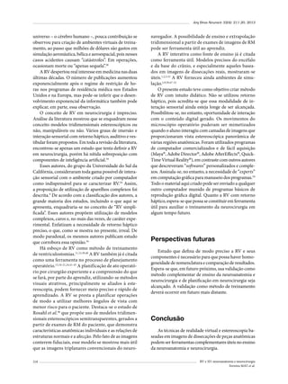 Arq Bras Neurocir 32(4): 211-20, 2013

universo – o cérebro humano –, pouca contribuição se
observou para criação de ambientes virtuais de treinamento, ao passo que milhões de dólares são gastos em
simulação aeronáutica, bélica e aeroespacial, pois nesses
casos acidentes causam “catástrofes”. Em operações,
ocasionam morte ou “apenas sequela”.38
A RV despertou real interesse em medicina nas duas
últimas décadas. O número de publicações aumentou
exponencialmente após o regime de restrição de horas nos programas de residência médica nos Estados
Unidos e na Europa, mas pode-se inferir que o desenvolvimento exponencial da informática também pode
explicar, em parte, essa observação.
O conceito de RV em neurocirurgia é impreciso.
Análise da literatura mostrou que se enquadram nesse
conceito modelos tridimensionais estereoscópicos ou
não, manipuláveis ou não. Vários graus de imersão e
interação sensorial com retorno háptico, auditivo e vestibular foram propostos. Em toda a revisão da literatura,
encontrou-se apenas um estudo que tenta definir a RV
em neurocirurgia, porém há nítida sobreposição com
componentes de inteligência artificial.34
Esses autores, do grupo da Universidade do Sul da
Califórnia, consideraram toda gama possível de interação sensorial com o ambiente criado por computador
como indispensável para se caracterizar RV.34 Assim,
a proposição de utilização de aparelhos complexos foi
descrita.9 De acordo com a classificação dos autores, a
grande maioria dos estudos, incluindo o que aqui se
apresenta, enquadraria-se no conceito de “RV simplificada”. Esses autores propõem utilização de modelos
complexos, caros e, no mais das vezes, de caráter experimental. Enfatizam a necessidade de retorno háptico
preciso, o que, como se mostra no presente, irreal. De
modo paradoxal, os mesmos autores publicam estudo
que corrobora essa opinião.34
Há esboço de RV como método de treinamento
de ventriculostomias.11,12,39,40 A RV também já é citada
como uma ferramenta no processo de planejamento
operatório.13,16-21,24,41-45 A planificação de ato operatório por cirurgião experiente e a compreensão do que
se fará, por parte do aprendiz, utilizando-se métodos
visuais atrativos, principalmente se aliados à estereoscopia, podem fornecer meio preciso e rápido de
aprendizado. A RV se presta a planificar operações
de modo a utilizar melhores ângulos de vista com
menor risco para o paciente. Destaca-se o estudo de
Rosahl et al.46 que propõe uso de modelos tridimensionais estereoscópicos semitransparentes, gerados a
partir de exames de RM do paciente, que demonstra
características anatômicas individuais e as relações de
estruturas normais e a afecção. Pelo fato de as imagens
conterem fiduciais, esse modelo se mostrou mais útil
que as imagens triplanares convencionais do neuro218

navegador. A possibilidade de ensino e extrapolação
tridimensional a partir de exames de imagens de RM
pode ser ferramenta útil ao aprendiz.
A RV interativa como fonte de ensino já é citada
como ferramenta útil. Modelos precisos do encéfalo
e da base do crânio, e especialmente aqueles baseados em imagens de dissecações reais, mostraram-se
úteis.1,2,5,33 A RV forneceu ainda ambientes de simulação.2,9,39,47-53
O presente estudo teve como objetivo criar método
de RV com intuito didático. Não se utilizou retorno
háptico, pois acredita-se que essa modalidade de interação sensorial ainda esteja longe de ser alcançada.
Possibilitou-se, no entanto, oportunidade de interação
com o conteúdo digital gerado. Os movimentos do
microscópio operatório puderam ser mimetizados
quando o aluno interagiu com camadas de imagens que
proporcionaram vista estereoscópica panorâmica de
várias regiões anatômicas. Foram utilizados programas
de computador comercializados e de fácil aquisição
(Maya®, Adobe Director®, Adobe AfterEffects®, QuickTime Virtual Reality®), em contraste com outros autores
que descreveram “softwares” personalizados e complexos. Assinala-se, no entanto, a necessidade de “experts”
em computação gráfica para manuseio dos programas.54
Todo o material aqui criado pode ser enviado a qualquer
outro computador munido de programas básicos de
reprodução gráfica digital. Quanto a RV com retorno
háptico, espera-se que possa se constituir em ferramenta
útil para auxiliar o treinamento da neurocirurgia em
algum tempo futuro.

Perspectivas futuras	
Estudo que defina de modo preciso a RV e seus
componentes é necessário para que possa haver homogeneidade de nomenclatura e comparação de resultados.
Espera-se que, em futuro próximo, sua validação como
método complementar de ensino da neuroanatomia e
neurocirurgia e de planificação em neurocirurgia seja
alcançado. A validação como método de treinamento
deverá ocorrer em futuro mais distante.

Conclusão
As técnicas de realidade virtual e estereoscopia baseadas em imagens de dissecações de peças anatômicas
podem ser ferramentas complementares úteis no ensino
da neuroanatomia e neurocirurgia.
RV e 3D: neuroanatomia e neurocirurgia
Ferreira MAT et al.

 