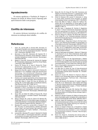 Arq Bras Neurocir 32(4): 211-20, 2013

Agradecimento
Os autores agradecem a Fundação de Amparo à
Pesquisa do Estado de Minas Gerais (Fapemig) pelo
apoio financeiro dado a esta pesquisa.

Conflito de interesses
Os autores declaram inexistência de conflito de
interesses na realização deste trabalho.

13.	

14.	

15.	

16.	

17.	

18.	

Referências
1.	

2.	

3.	

4.	

5.	

6.	
7.	

8.	

9.	

10.	

11.	

12.	

Henn JS, Lemole GM Jr, Ferreira MA, Gonzalez LF,
Schornak M, Preul MC, et al. Interactive stereoscopic virtual
reality: a new tool for neurosurgical education. Technical
note. J Neurosurg. 2002;96(1):144-9.
Bernardo A, Preul MC, Zabramski JM, Spetzler RF. A
three-dimensional interactive virtual dissection model to
simulate transpetrous surgical avenues. Neurosurgery.
2003;52(3):499-505.
Balogh A, Preul MC, Schornak M, Hickman M, Spetzler
RF. Intraoperative stereoscopic QuickTime Virtual Reality.
J Neurosurg. 2004;100(4):591-6.
Rubino PA, Rhoton AL Jr, Tong X, Oliveira Ed. Threedimensional relationships of the optic radiation.
Neurosurgery. 2005;57(Suppl 4):219-27.
Balogh AA, Preul MC, László K, Schornak M, Hickman M,
Deshmukh P, et al. Multilayer image grid reconstruction
technology: four-dimensional interactive image
reconstruction of microsurgical neuroanatomic dissections.
Neurosurgery. 2006;58(Suppl 1):ONS157-65.
Anatomy and surgical approaches of the temporal bone
and adjacent areas. Neurosurgery. 2007;61(Suppl 4):1-250.
Smith DM, Oliker A, Carter CR, Kirov M, McCarthy JG,
Cutting CB. A virtual reality atlas of craniofacial anatomy.
Plast Reconstr Surg. 2007;120(6):1641-6.
Fernández-Miranda JC, Rhoton AL Jr, Alvarez-Linera J,
Kakizawa Y, Choi C, de Oliveira EP. Three-dimensional
microsurgical and tractographic anatomy of the white
matter of the human brain. Neurosurgery. 2008;62(6 Suppl
3):989-1026.
Spicer MA, van Velsen M, Caffrey JP, Apuzzo ML. Virtual
reality neurosurgery: a simulator blueprint. Neurosurgery.
2004;54(4):783-97.
Wang P, Becker AA, Jones IA, Glover AT, Benford SD,
Greenhalgh CM, et al. A virtual reality surgery simulation of
cutting and retraction in neurosurgery with force-feedback.
Comput Methods Programs Biomed. 2006;84(1):11-8.
Banerjee PP, Luciano CJ, Lemole GM Jr, Charbel FT, Oh
MY. Accuracy of ventriculostomy catheter placement
using a head- and hand-tracked high-resolution virtual
reality simulator with haptic feedback. J Neurosurg.
2007;107(3):515-21.
Lemole GM Jr, Banerjee PP, Luciano C, Neckrysh S, Charbel
FT. Virtual reality in neurosurgical education: part-task
ventriculostomy simulation with dynamic visual and haptic
feedback. Neurosurgery. 2007;61(1):142-8.

RV e 3D: neuroanatomia e neurocirurgia
Ferreira MAT et al.

19.	

20.	

21.	

22.	
23.	

24.	

25.	

26.	

27.	

28.	

29.	

30.	

Wong GK, Zhu CX, Ahuja AT, Poon WS. Craniotomy and
clipping of intracranial aneurysm in a stereoscopic virtual
reality environment. Neurosurgery. 2007;61(3):564-8.
Zirkle M, Roberson DW, Leuwer R, Dubrowski A. Using
a virtual reality temporal bone simulator to assess
otolaryngology trainees. Laryngoscope. 2007;117(2):258-63.
Sharar SR, Miller W, Teeley A, Soltani M, Hoffman HG,
Jensen MP, et al. Applications of virtual reality for pain
management in burn-injured patients. Expert Rev Neurother.
2008;8(11):1667-74.
Anil SM, Kato Y, Hayakawa M, Yoshida K, Nagahisha
S, Kanno T. Virtual 3-dimensional preoperative planning
with the dextroscope for excision of a 4thventricular
ependymoma. Minim Invasive Neurosurg. 2007;50(2):65-70.
Kikinis R, Gleason PL, Moriarty TM, Moore MR, Alexander
E 3rd, Stieg PE, et al. Computer-assisted interactive
three-dimensional planning for neurosurgical procedures.
Neurosurgery. 1996;38(4):640-9.
Kockro RA, Serra L, Tseng-Tsai Y, Chan C, Yih-Yian S, GimGuan C, et al. Planning and simulation of neurosurgery in a
virtual reality environment. Neurosurgery. 2000;46(1):118-35.
Kockro RA, Stadie A, Schwandt E, Reisch R, Charalampaki
C, Ng I, et al. A collaborative virtual reality environment
for neurosurgical planning and training. Neurosurgery.
2007;61(5 Suppl 2):379-91.
Parikh M, Rasmussen M, Brubaker L, Salomon C, Sakamoto
K, Evenhouse R, et al. Three dimensional virtual reality
model of the normal female pelvic floor. Ann Biomed Eng.
2004;32(2):292-6.
Schutyser F, Poorten VV, Van Cleynenbreugel J, Delaere
P, Suetens P. An image-based 3D planning environment
for hemicricolaryngectomy and reconstruction by tracheal
utotransplantation. Comput Aided Surg. 2000;5(3):166-74.
Riva G. Virtual reality in neuroscience: a survey. Stud Health
Technol Inform. 1998;58:191-9.
Lim MW, Burt G, Rutter SV. Use of three-dimensional
animation for regional anaesthesia teaching: application
to interscalene brachial plexus blockade. Br J Anaesth.
2005;94(3):372-7.
Stadie AT, Kockro RA, Reisch R, Tropine A, Boor S,
Stoeter P, et al. Virtual reality system for planning minimally
invasive neurosurgery. Technical note. J Neurosurg.
2008;108(2):382-94.
Vasilyev NV, Novotny PM, Martinez JF, Loyola H, Salgo IS,
Howe RD, et al. Stereoscopic vision display technology
in real-time three-dimensional echocardiography-guided
intracardiac beating-heart surgery. J Thorac Cardiovasc
Surg. 2008;135(6):1334-41.
Bell KM, Frazier EC, Shively CM, Hartman RA, Ulibarri
JC, Lee JY, et al. Assessing range of motion to evaluate
the adverse effects of ill-fitting cervical orthoses. Spine J.
2009;9(3):225-31.
Mirelman A, Bonato P, Deutsch JE. Effects of training with a
robot-virtual reality system compared with a robot alone on
the gait of individuals after stroke. Stroke. 2009;40(1):169-74.
Ribas GC, Bento RF, Rodrigues AJ Jr. Anaglyphic threedimensional stereoscopic printing: revival of an old method
for anatomical and surgical teaching and reporting. J
Neurosurg. 2001;95(6):1057-66.
Shimizu S, Tanaka R, Rhoton AL Jr, Fukushima Y, Osawa
S, Kawashima M, et al. Anatomic dissection and classic
three-dimensional documentation: a unit of education
for neurosurgical anatomy revisited. Neurosurgery.
2006;58(5):E1000.
Brack CD, Kessel IL. Evaluating the clinical utility of
stereoscopic clinical photography. Stud Health Technol
Inform. 2008;132:42-4.

219

 