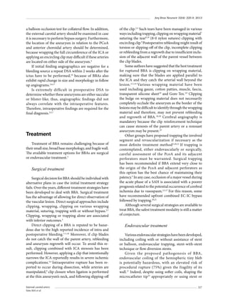 Arq Bras Neurocir 32(4): 225-9, 2013

a balloon occlusion test for collateral flow. In addition,
the external carotid artery should be examined in case
it is necessary to perform bypass surgery. Furthermore,
the location of the aneurysm in relation to the PCoA
and anterior choroidal artery should be determined,
because wrapping the full circumference of the ICA or
applying an encircling clip may difficult if these arteries
are located on either side of the aneurysm.4
If initial ﬁnding angiographics are negative for a
bleeding source a repeat DSA within 2 weeks after the
ictus have to be performed,10 because of BBAs also
exhibit rapid change in size and morphology in follow
up angiograms.3,4,17
Is extremely difﬁcult in preoperative DSA to
determine whether these aneurysms are either saccular
or blister-like; thus, angiographic ﬁndings did not
always correlate with the intraoperative features.
Therefore, intraoperative ﬁndings are required for the
ﬁnal diagnosis.3,5,7

Treatment
Treatment of BBA remains challenging because of
their small size, broad base morphology, and fragile wall.
The available treatment options for BBAs are surgical
or endovascular treatment.3

Surgical treatment
Surgical decision for BBA should be individual with
alternative plans in case the initial treatment strategy
fails. Over the years, different treatment strategies have
been developed to deal with BBA. Surgical treatment
has the advantage of allowing for direct observation of
the vascular lesion. Direct surgical approaches include
clipping, wrapping, clipping on various wrapping
material, suturing, trapping with or without bypass.3,7
Clipping, wrapping or trapping alone are associated
with inferior outcomes.3
Direct clipping of a BBA is reputed to be hazardous due to the high reported incidence of intra and
postoperative bleeding.3-5,18 Moreover, if clip blades
do not catch the wall of the parent artery, rebleeding
and aneurysm regrowth will occur. To avoid this result, clipping combined with ICA stenosis has been
performed. However, applying a clip that intentionally
narrows the ICA reportedly results in severe ischemic
complications.3,4 Intraoperative rupture has been reported to occur during dissection, while arteries are
manipulated,9 clip closure when ligation is performed
at the thin aneurysm’s neck, and following slipping-off
Internal carotid artery
Soto MA et al.

of the clip.2,3 Such tears have been managed in various
ways including trapping, clipping on wrapping material7
suturing the tear9,19 (8-0 nylon sutures) clipping with
encircling clip.9 Postoperative rebleeding might result of
torsion or slipping-off of the clip, incomplete clipping
or rebleeding from a regrowth due to insufﬁcient inclusion of the adjacent wall of the parent vessel between
the clip blades.
Some authors have suggested that the best treatment
for ruptured BBA is clipping on wrapping material,
making sure that the blades are applied parallel to
the ICA and they catch the arterial wall beyond the
lesion. 3,5,18 Various wrapping material have been
used including gauze, cotton patties, muscle, fascia,
transparent silicone sheet19 and Gore-Tex.3,9 Clipping
the bulge on wrapping material does not necessarily
completely occlude the aneurysm as the border of the
lesions may be difﬁcult to identify through the wrapping
material and therefore, may not prevent rebleeding
and regrowth of BBA.18,20 Cerebral angiography is
mandatory because the clip reinforcement technique
can cause stenosis of the parent artery or a remnant
aneurysm may be present.19
Other groups have proposed trapping the involved
segment and revascularization if necessary as the
most deﬁnite treatment method5,20,21 If trapping is
contemplated, either endovascularly or surgically,
careful assessment of the PcoA and its adjacent
perforators must be warranted. Surgical trapping
has been recommended if BBA extend very close to
the origin of the PcoA and adjacent perforators as
this option has the best chance of maintaining their
patency.5 In any case, occlusion of a major vessel during
the acute phase of a SAH is associated with a poorer
prognosis related to the potential occurrence of cerebral
ischemia due to vasospasm.2,5,17 For this reason, some
have recommended upfront combined EC-IC bypass
followed by trapping.20,21
Although several surgical strategies are available to
treat BBA, the safest treatment modality is still a matter
of conjecture.

Endovascular treatment
Various endovascular strategies have been developed,
including coiling with or without assistance of stent
or balloon, endovascular trapping, stent-with-stent
technique or flow diversion stents.
Given the proposed pathogenesis of BBA,
endovascular coiling of the hemispheric tiny bleb
is potentially hazardous, with an elevated risk of
procedural rupture (75%) given the fragility of its
wall.17 Indeed, despite using softer coils, shaping the
microcatheter tip22 appropriately or using stent or
227

 