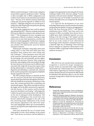 Arq Bras Neurocir 32(4): 225-9, 2013

balloon assisted techniques,23 endovascular coiling has
not provided, in general, satisfactory results.17 Packing
is often incomplete due to BBA’s conﬁguration and
results in most instances in persistent ﬂow and residual
neck.17,24 Because of its inherent technical drawbacks,
coiling does not prevent regrowth or rebleed in most
instances.17 Although coiling does not cure the lesion, it
is believed to offer temporarily some protection allowing
the ICA to heal overtime.25,26
Endovascular trapping has been used for patients
who tolerated the BTO.17 However, as already mentioned,
BTO may be difﬁcult to evaluate in the setting of acute
SAH.2,21,25 The development of severe vasospasm may
compromise collateral circulation resulting in large
infarct, even in cases when spontaneous cross ﬂow was
present on initial angiography.2 Furthermore, trapping,
either by surgical trapping or endovascular occlusion,
may interfere with endovascular access for delayed
vasospasm treatment.
Endovascular techniques using either stents assist
coiling (SAC) or stent with stent (SWS) have been
attempted. Some authors have tried coiling with
SAC technique.11,23 Stent placement across the neck
of the aneurysm both protects the parent vessel from
the herniating coils and potentially permits tighter
packing of the aneurysm. However, when using stent
protection, safe navigation of the microcatheter through
the stent interstices in the lesion may be diﬃcult and is
associated with a high risk of aneurysm rupture either
during catheterization or subsequent coil placement.11
Regrowth and rebleeding is a potential risk, enhanced
by the need for perioperative anticoagution/antiplatelet
therapy required by the stent.12,24,26
The SWS technique attempts to diminish the ﬂow
into the aneurysm and decreases the hemodynamic
stresses placed upon the lesions through ﬂow diversion.24
SWS may double the strut density and thickness of the
stent, thus reinforcing blood flow remodeling and
arterial wall support. These effects may help reconstruct
the fragile neck of the BBA and prevent its regrowth24
and also because of this measure would accelerate
aneurysm thrombosis and healing.27 Advantageously,
it allows for parent artery preservation with reduction
on the risk of subsequent stroke development. This
technique is challenging as the second stent may
become inadvertently entrapped in the cells of the
ﬁrst, preventing proper deployment of the second
stent and poor apposition to the wall of the vessel.
Very early angiographic follow-up is recommended to
assess for any regrowth and complementary aneurismal
treatment.16
Some have proposed the use of covered stents
(stent-grafts) to treat a focal weakness of the arterial
wall.11 Such devices are however stiff and difﬁcult to
228

navigate to the appropriate location along the ICA bend,
resulting in failure of the aneurysm sealing27 Current
experience with such stents is limited.24 Placement of a
covered stent may not be feasible if normal PcoA and
anterior choroidal artery are arising from the diseased
arterial segment.
It is expected the development of new stent
technology that promotes vascular neointima formation
and generates less platelet activation and aggregation25
Novel Silk flow-diverting (SFD) 28,29 and Pipeline
embolization device (PED),12 have been used in the
treatment of BBA successfully; these devices form a
scaffold upon which endothelial regrowth can occur,
leading to the full coverage of the implant and the
aneurysm neck. However, other reports have indicated
that its use in the context of acute subarachnoid
hemorrhage (SAH) should be cautioned because of
a relatively high rate of rebleeding.30 Flow-diverting
devices represent an important advancement in the
treatment of BBA, so that larger studies and long-terms
results are necessary.28,29

Conclusion
BBA of ICA are rare vascular lesions, preoperative
recognition is essential for proper management,
because of they are associated with a high morbidity
and mortality rate. Unfortunately, there is currently no
solid evidence supporting one treatment strategy over
another, therefore decision of treatment for BBA should
be individual with alternative plans in case the initial
treatment strategy fails to obtain the best outcome for
the patient.

References
1.	

2.	

3.	

4.	

5.	

Yasargil MG. Microneurosurgery: clinical considerations,
surgery of the intracranial aneurysms and results. Stuttgart:
Georg Thieme; 1984.
Meling TR, Sorteberg A, Bakke SJ, Slettebø H, Hernesniemi
J, Sorteberg W. Blood blister-like aneurysms of the internal
carotid artery trunk causing subarachnoid hemorrhage:
treatment and outcome. J Neurosurg. 2008;108(4):662-71.
Ogawa A, Suzuki M, Ogasawara K. Aneurysms at
nonbranching sites in the surpaclinoid portion of the internal
carotid artery: internal carotid artery trunk aneurysms.
Neurosurgery. 2000;47(3):578-83.
Sim SY, Shin YS, Cho KG, Kim SY, Kim SH, Ahn YH, et al.
Blood blister-like aneurysms at nonbranching sites of the
internal carotid artery. J Neurosurg. 2006;105(3):400-5.
Shimizu H, Matsumoto Y, Tominaga T. Non-saccular
aneurysms of the supraclinoid internal carotid artery
Internal carotid artery
Soto MA et al.

 