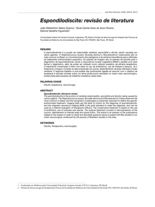 Arq Bras Neurocir 32(4): 230-6, 2013

Espondilodiscite: revisão de literatura
João Welberthon Matos Queiroz1, Paula Camila Alves de Assis Pereira1,
Eberval Gadelha Figueiredo2
Universidade Federal de Campina Grande, Cajazeiras, PB, Brasil e Divisão de Neurocirurgia do Hospital das Clínicas da
Faculdade de Medicina da Universidade de São Paulo (HC-FMUSP), São Paulo, SP, Brasil.

RESUMO
A espondilodiscite é a junção de osteomielite vertebral, espondilite e discite, sendo causada por
vários agentes. O Staphylococcus aureus, Brucella abortus e Mycobacterium tuberculosis são os
mais comuns no Brasil, e o reconhecimento dos patógenos é de extrema importância para a definição
do tratamento antimicrobiano específico. Os exames de imagem são os exames de escolha para o
diagnóstico da espondilodiscite, sendo a ressonância nuclear magnética (RNM) o padrão-ouro para
fechar o diagnóstico, além de poder ser utilizado como método avaliativo da eficácia terapêutica.
O tratamento conservador é feito com base no uso de antibióticos, uso de órteses e repouso. Já o
tratamento cirúrgico consiste na descompressão da coluna, desbridamento da área infectada e fusão
vertebral. O seguinte trabalho é uma análise das publicações ligadas ao assunto com o objetivo de
esclarecer e elucidar dúvidas sobre um tema ainda pouco estudado no nosso meio neurocirúrgico,
evidenciada pela escassez de trabalhos brasileiros nessa área.

PALAVRAS-CHAVE
Discite, terapêutica, neurocirurgia.

ABSTRACT
Spondylodiscitis: literature review
The spondylodiscitis is the junction of vertebral osteomyelitis, spondylitis and discitis, being caused by
various agents. The Staphylococcus aureus, Brucella abortus and Mycobacterium tuberculosis are the
most common in Brazil, and the recognition of pathogens is extremely important to define the specific
antimicrobial treatment. Imaging tests are the tests of choice for the diagnosis of spondylodiscitis,
and the magnetic resonance imaging (MRI) is the gold standard to make the diagnosis, and can be
used as a method evaluation of therapeutic efficacy. The conservative treatment is based on the use
of antibiotics, use of orthoses and repose. The surgical treatment consists in decompression of the
column, debridement of infected area and spinal fusion. This article is an analysis of the publications
related to the subject in order to clarify and elucidate questions about a subject still little studied in our
midst neurosurgical, evidenced by the paucity of Brazilians studies in this area.

KEYWORDS
Discitis, therapeutics, neurosurgery.

1 	 Graduando em Medicina pela Universidade Federal de Campina Grande (UFCG), Cajazeiras, PB, Brasil.
2 	 Divisão de Neurocirurgia do Hospital das Clínicas da Faculdade de Medicina da Universidade de São Paulo (HC-FMUSP), São Paulo, SP, Brasil.

 
