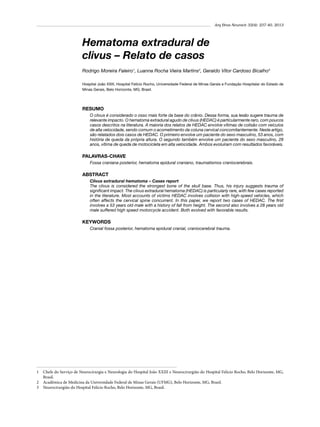 Arq Bras Neurocir 32(4): 237-40, 2013

Hematoma extradural de
clivus – Relato de casos
Rodrigo Moreira Faleiro1, Luanna Rocha Vieira Martins2, Geraldo Vítor Cardoso Bicalho3
Hospital João XXIII, Hospital Felício Rocho, Universidade Federal de Minas Gerais e Fundação Hospitalar do Estado de
Minas Gerais, Belo Horizonte, MG, Brasil.

RESUMO
O clivus é considerado o osso mais forte da base do crânio. Dessa forma, sua lesão sugere trauma de
relevante impacto. O hematoma extradural agudo de clivus (HEDAC) é particularmente raro, com poucos
casos descritos na literatura. A maioria dos relatos de HEDAC envolve vítimas de colisão com veículos
de alta velocidade, sendo comum o acometimento da coluna cervical concomitantemente. Neste artigo,
são relatados dois casos de HEDAC. O primeiro envolve um paciente do sexo masculino, 53 anos, com
história de queda da própria altura. O segundo também envolve um paciente do sexo masculino, 28
anos, vítima de queda de motocicleta em alta velocidade. Ambos evoluíram com resultados favoráveis.

PALAVRAS-CHAVE
Fossa craniana posterior, hematoma epidural craniano, traumatismos craniocerebrais.

ABSTRACT
Clivus extradural hematoma – Cases report
The clivus is considered the strongest bone of the skull base. Thus, his injury suggests trauma of
significant impact. The clivus extradural hematoma (HEDAC) is particularly rare, with few cases reported
in the literature. Most accounts of victims HEDAC involves collision with high-speed vehicles, which
often affects the cervical spine concurrent. In this paper, we report two cases of HEDAC. The first
involves a 53 years old male with a history of fall from height. The second also involves a 28 years old
male suffered high speed motorcycle accident. Both evolved with favorable results.

KEYWORDS
Cranial fossa posterior, hematoma epidural cranial, craniocerebral trauma.

1 	 Chefe do Serviço de Neurocirurgia e Neurologia do Hospital João XXIII e Neurocirurgião do Hospital Felício Rocho, Belo Horizonte, MG,
Brasil.
2 	 Acadêmica de Medicina da Universidade Federal de Minas Gerais (UFMG), Belo Horizonte, MG, Brasil.
3 	 Neurocirurgião do Hospital Felício Rocho, Belo Horizonte, MG, Brasil.

 