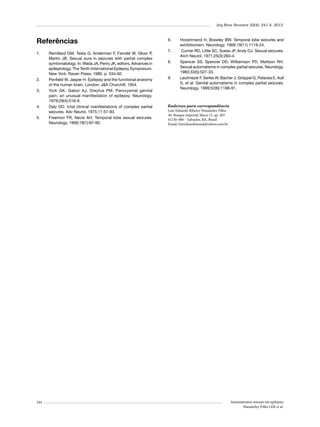 Arq Bras Neurocir 32(4): 241-4, 2013

Referências
1.	

2.	
3.	

4.	
5.	

244

Remillard GM, Testa G, Anderman F, Feindel W, Gloor P,
Martin JB. Sexual aura in seizures with partial complex
symtomatology. In: Wada JA, Penry JK, editors. Advances in
epileptology. The Tenth International Epilepsy Symposium.
New York: Raven Press; 1980. p. 534-92.
Penfield W, Jasper H. Epilepsy and the functional anatomy
of the human brain. London: J&A Churchill; 1954.
York GK, Gabor AJ, Dreyfus PM. Paroxysmal genital
pain: an unusual manifestation of epilepsy. Neurology.
1979;29(4):516-9.
Daly DD. Ictal clinical manifestations of complex partial
seizures. Adv Neurol. 1975;11:57-83.
Freemon FR, Nevis AH. Temporal lobe sexual seizures.
Neurology. 1969;19(1):87-90.

6.	
7.	
8.	

9.	

Hooshmand H, Brawley BW. Temporal lobe seizures and
exhibitionism. Neurology. 1969;19(11):1119-24.
Currier RD, Little SC, Suess JF, Andy OJ. Sexual seizures.
Arch Neurol. 1971;25(3):260-4.
Spencer SS, Spencer DD, Williamson PD, Mattson RH.
Sexual automatisms in complex partial seizures. Neurology.
1983;33(5):527-33.
Leutmezer F, Serles W, Bacher J, Gröppel G, Pataraia E, Aull
S, et al. Genital automatisms in complex partial seizures.
Neurology. 1999;52(6):1188-91.

Endereço para correspondência
Luiz Eduardo Ribeiro Wanderley Filho
Av. Bosque imperial, bloco 11, ap. 203
41250-480 – Salvador, BA, Brasil
Email: luizeduardowand@yahoo.com.br

Automatismos sexuais em epilepsia
Wanderley Filho LER et al.

 