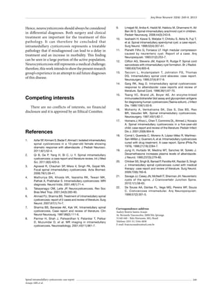 Arq Bras Neurocir 32(4): 245-9, 2013

Hence, neurocysticercosis should always be considered
in differential diagnoses. Both surgery and clinical
treatment are important for the treatment of this
pathology. It can therefore be concluded that
intramedullary cysticercosis represents a treatable
pathology that if misdiagnosed can lead to a delay in
treatment and an increase in morbidity. This finding
can be seen in a large portion of the active population.
Neurocysticercosis still represents a medical challenge;
therefore, this work intends to show the present research
group’s experience in an attempt to aid future diagnoses
of this disease.

9.	

10.	

11.	

12.	

13.	

14.	

Competing interests
There are no conflicts of interests, no financial
disclosure and it is approved by an Ethical Comittee.

15.	

16.	

17.	

References
1.	

2.	

3.	

4.	

5.	
6.	

7.	

8.	

Azfar SF, Kirmani S, Badar F, Ahmad I. Isolated intramedullary
spinal cysticercosis in a 10-year-old female showing
dramatic response with albendazole. J Pediatr Neurosci.
2011;6(1):52-4.
Qi B, Ge P, Yang H, Bi C, Li Y. Spinal intramedullary
cysticercosis: a case report and literature review. Int J Med
Sci. 2011;8(5):420-3.
Agrawal R, Chauhan SP, Misra V, Singh PA, Gopal NN.
Focal spinal intramedullary cysticercosis. Acta Biomed.
2008;79(1):39-41.
Mathuriya SN, Khosla VK, Vasishta RK, Tewari MK,
Pathak A, Prabhakar S. Intramedullary cysticercosis: MRI
diagnosis. Neurol India. 2001;49(1):71-4.
Takayanagui OM, Leite JP. Neurocysticercosis. Rev Soc
Bras Med Trop. 2001;34(3):283-90.
Ahmad FU, Sharma BS. Treatment of intramedullary spinal
cysticercosis: report of 2 cases and review of literature. Surg
Neurol. 2007;67(1):74-7.
Sharma BS, Banerjee AK, Kak VK. Intramedullary spinal
cysticercosis. Case report and review of literature. Clin
Neurol Neurosurg. 1987;89(2):111-6.
Parmar H, Shah J, Patwardhan V, Patankar T, Patkar
D, Muzumdar D, et al. MR imaging in intramedullary
cysticercosis. Neuroradiology. 2001;43(11):961-7.

Spinal intramedullary cysticercosis: case report
Araujo ABS et al.

18.	

19.	

20.	

21.	

22.	

Lmejjati M, Aniba K, Haddi M, Hakkou M, Ghannane H, Ait
Ben Ali S. Spinal intramedullary arachnoid cyst in children.
Pediatr Neurosurg. 2008;44(3):243-6.
Iwahashi H, Kawai S, Watabe Y, Chitoku S, Akita N, Fuji T,
et al. Spinal intramedullary ependymal cyst: a case report.
Surg Neurol. 1999;52(4):357-61.
Pianetti Filho G, Fonseca LF. High medular compression
caused by neurenteric cyst. Report of a case. Arq
Neuropsiquiatr. 1993;51(2):253-7.
Clifton AG, Stevens JM, Kapoor R, Rudge P. Spinal cord
sarcoidosis with intramedullary cyst formation. Br J Radiol.
1990;63(754):805-8.
Tacconi L, Arulampalam T, Johnston FG, Thomas
DG. Intramedullary spinal cord abscess: case report.
Neurosurgery. 1995;37(4):817-9.
Garg RK, Nag D. Intramedullary spinal cysticercosis:
response to albendazole: case reports and review of
literature. Spinal Cord. 1998;36(1):67-70.
Tsang VC, Brand JA, Boyer AE. An enzyme-linked
immunoelectrotransfer blot assay and glycoprotein antigens
for diagnosing human cysticercosis (Taenia solium). J Infect
Dis. 1989;159(1):50-9.
Mohanty A, Venkatrama SK, Das S, Das BS, Rao
BR, Vasudev MK. Spinal intramedullary cysticercosis.
Neurosurgery. 1997;40(1):82-7.
Homans J, Khoo L, Chen T, Commins DL, Ahmed J, Kovacs
A. Spinal intramedullary cysticercosis in a five-year-old
child: case report and review of the literature. Pediatr Infect
Dis J. 2001;20(9):904-8.
Corral I, Quereda C, Moreno A, López-Vélez R, MartínezSan-Millán J, Guerrero A, et al. Intramedullary cysticercosis
cured with drug treatment. A case report. Spine (Phila Pa
1976). 1996;21(19):2284-7.
Jung H, Hurtado M, Medina MT, Sanchez M, Sotelo J.
Dexamethasone increases plasma levels of albendazole.
J Neurol. 1990;237(5):279-80.
Chhiber SS, Singh B, Bansal P, Pandita KK, Razdan S, Singh
J. Intramedullary spinal cysticercosis cured with medical
therapy: case report and review of literature. Surg Neurol.
2009;72(6):765-8.
Savage JJ, Casey JN, McNeill IT, Sherman JH. Neurenteric
cysts of the spine. J Craniovertebr Junction Spine.
2010;1(1):58-63.
De Sousa AA, Dantas FL, Vega MG, Pereira WF, Souza
C. Cisticercose intramedular. Arq Neuropsiquiatr.
1999;57(2):301-5.

Correspondence address
Audrey Beatriz Santos Araujo
Av. Bernardo Vasconcelos, 2600/304, Ipiranga
31160-440 – Belo Horizonte, MG, Brasil
Telefone: (055 31) 3344-4838
E-mail: franciscoaudrey@uol.com.br

249

 