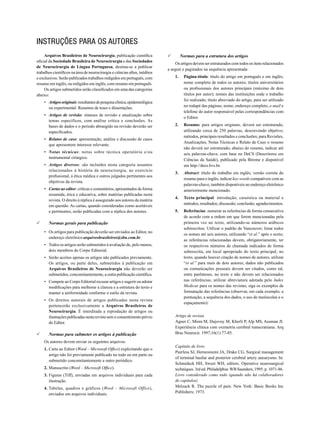 Instruções para os autores
Arquivos Brasileiros de Neurocirurgia, publicação científica
oficial da Sociedade Brasileira de Neurocirurgia e das Sociedades
de Neurocirurgia de Língua Portuguesa, destina-se a publicar
trabalhos científicos na área de neurocirurgia e ciências afins, inéditos
e exclusivos. Serão publicados trabalhos redigidos em português, com
resumo em inglês, ou redigidos em inglês, com resumo em português.
Os artigos submetidos serão classificados em uma das categorias
abaixo:
•	 Artigos originais: resultantes de pesquisa clínica, epidemiológica
ou experimental. Resumos de teses e dissertações.
•	 Artigos de revisão: sínteses de revisão e atualização sobre
temas específicos, com análise crítica e conclusões. As
bases de dados e o período abrangido na revisão deverão ser
especificados.
•	 Relatos de caso: apresentação, análise e discussão de casos
que apresentem interesse relevante.
•	 Notas técnicas: notas sobre técnica operatória e/ou
instrumental cirúrgico.
•	 Artigos diversos: são incluídos nesta categoria assuntos
relacionados à história da neurocirurgia, ao exercício
profissional, à ética médica e outros julgados pertinentes aos
objetivos da revista.
•	 Cartas ao editor: críticas e comentários, apresentados de forma
resumida, ética e educativa, sobre matérias publicadas nesta
revista. O direito à réplica é assegurado aos autores da matéria
em questão. As cartas, quando consideradas como aceitáveis
e pertinentes, serão publicadas com a réplica dos autores.

	

Normas gerais para publicação
•	 Os artigos para publicação deverão ser enviados ao Editor, no
endereço eletrônico arquivosbrasileiros@sbn.com.br.
•	 Todos os artigos serão submetidos à avaliação de, pelo menos,
dois membros do Corpo Editorial.
•	 Serão aceitos apenas os artigos não publicados previamente.
Os artigos, ou parte deles, submetidos à publicação em
Arquivos Brasileiros de Neurocirurgia não deverão ser
submetidos, concomitantemente, a outra publicação científica.
•	 Compete ao Corpo Editorial recusar artigos e sugerir ou adotar
modificações para melhorar a clareza e a estrutura do texto e
manter a uniformidade conforme o estilo da revista.
•	 Os direitos autorais de artigos publicados nesta revista
pertencerão exclusivamente a Arquivos Brasileiros de
Neurocirurgia. É interditada a reprodução de artigos ou
ilustrações publicadas nesta revista sem o consentimento prévio
do Editor.

	

Normas para submeter os artigos à publicação
Os autores devem enviar os seguintes arquivos:
1. 	Carta ao Editor (Word – Microsoft Office) explicitando que o
artigo não foi previamente publicado no todo ou em parte ou
submetido concomitantemente a outro periódico.
2.	Manuscrito (Word – Microsoft Office).
3.	Figuras (Tiff), enviadas em arquivos individuais para cada
ilustração.
4.	Tabelas, quadros e gráficos (Word – Microsoft Office),
enviados em arquivos individuais.

Normas para a estrutura dos artigos

	

Os artigos devem ser estruturados com todos os itens relacionados
a seguir e paginados na sequência apresentada:
1.	Página-título: título do artigo em português e em inglês;
nome completo de todos os autores; títulos universitários
ou profissionais dos autores principais (máximo de dois
títulos por autor); nomes das instituições onde o trabalho
foi realizado; título abreviado do artigo, para ser utilizado
no rodapé das páginas; nome, endereço completo, e-mail e
telefone do autor responsável pelas correspondências com
o Editor.
2.	Resumo: para artigos originais, deverá ser estruturado,
utilizando cerca de 250 palavras, descrevendo objetivo,
métodos, principais resultados e conclusões; para Revisões,
Atualizações, Notas Técnicas e Relato de Caso o resumo
não deverá ser estruturado; abaixo do resumo, indicar até
seis palavras-chave, com base no DeCS (Descritores em
Ciências da Saúde), publicado pela Bireme e disponível
em http://decs.bvs.br.
3.	

Abstract: título do trabalho em inglês; versão correta do
resumo para o inglês; indicar key-words compatíveis com as
palavras-chave, também disponíveis no endereço eletrônico
anteriormente mencionado.

4.	 Texto principal: introdução; casuística ou material e
métodos; resultados; discussão; conclusão; agradecimentos.
5.	Referências: numerar as referências de forma consecutiva
de acordo com a ordem em que forem mencionadas pela
primeira vez no texto, utilizando-se números arábicos
sobrescritos. Utilizar o padrão de Vancouver; listar todos
os nomes até seis autores, utilizando “et al.” após o sexto;
as referências relacionadas devem, obrigatoriamente, ter
os respectivos números de chamada indicados de forma
sobrescrita, em local apropriado do texto principal; no
texto, quando houver citação de nomes de autores, utilizar
“et al.” para mais de dois autores; dados não publicados
ou comunicações pessoais devem ser citados, como tal,
entre parênteses, no texto e não devem ser relacionados
nas referências; utilizar abreviatura adotada pelo Index
Medicus para os nomes das revistas; siga os exemplos de
formatação das referências (observar, em cada exemplo, a
pontuação, a sequência dos dados, o uso de maiúsculas e o
espaçamento):
Artigo de revista
Agner C, Misra M, Dujovny M, Kherli P, Alp MS, Ausman JI.
Experiência clínica com oximetria cerebral transcraniana. Arq
Bras Neurocir. 1997;16(1):77-85.
Capítulo de livro
Peerless SJ, Hernesniemi JA, Drake CG. Surgical management
of terminal basilar and posterior cerebral artery aneurysms. In:
Schmideck HH, Sweet WH, editors. Operative neurosurgical
techniques. 3rd ed. Philadelphia: WB Saunders; 1995. p. 1071-86.
Livro considerado como todo (quando não há colaboradores
de capítulos)
Melzack R. The puzzle of pain. New York: Basic Books Inc
Publishers; 1973.

 